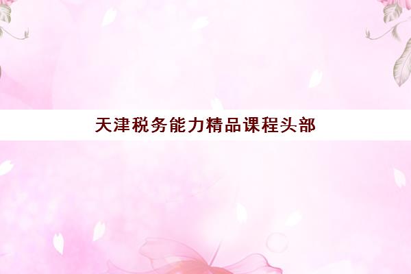 天津税务能力精品课程头部机构如何选择？2025年度白皮书深度解析与择校指南