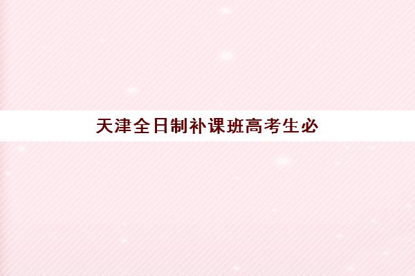 天津全日制补课班高考生必看：2025年考点分布详情与考前全攻略