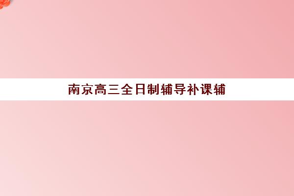 南京高三全日制辅导补课辅导培训机构有哪些地方可以选？2025年最新机构名单与择校实操全指南