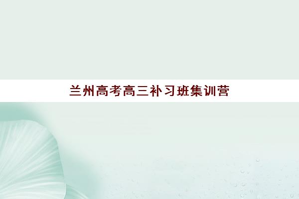兰州高考高三补习班集训营排名如何查询？2025年最新十大机构榜单与择校全攻略