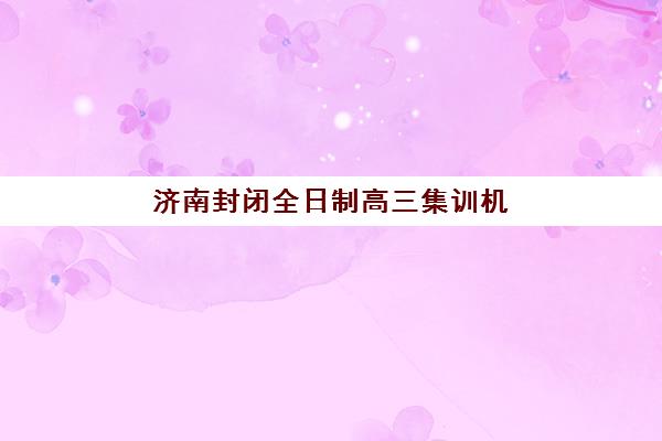 济南封闭全日制高三集训机构用户满意度如何？2025年最新调研数据与高评价机构深度解析