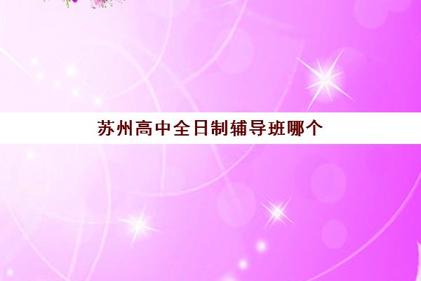 苏州高中全日制辅导班哪个比较好一点？2025年最新机构测评与择校指南