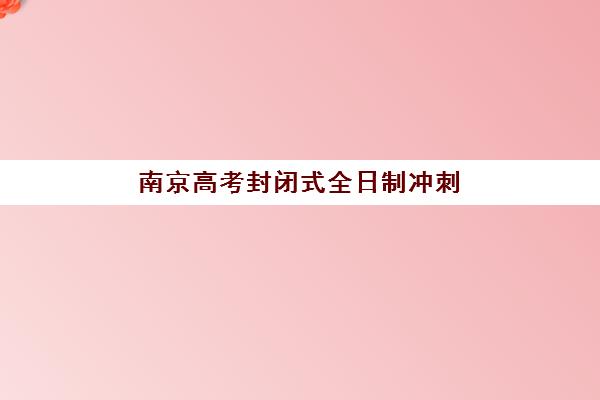 南京高考封闭式全日制冲刺班时间如何安排？2025年各机构具体时间表与择校指南