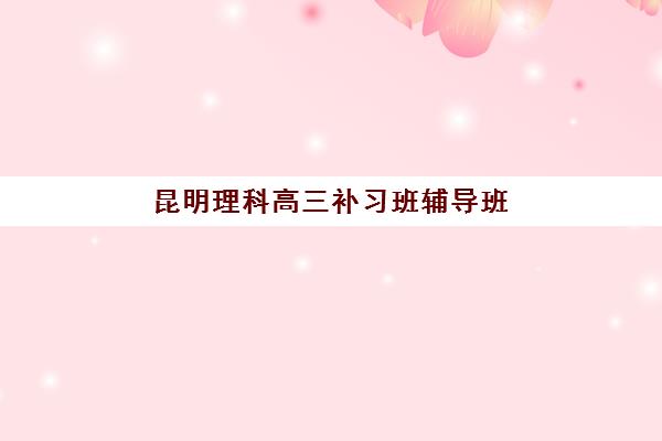 昆明理科高三补习班辅导班有哪些学校招生？2025年最新排名、课程特色与择校全攻略