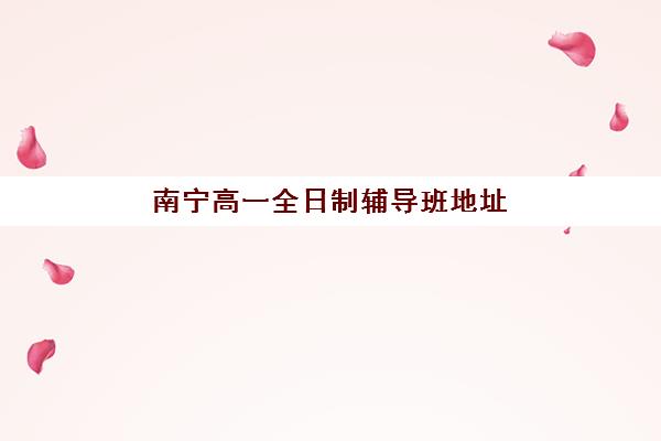 南宁高一全日制辅导班地址有哪些？2025年十大培训基地位置与择校指南