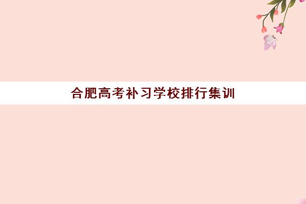 合肥高考补习学校排行集训营排名前十名有哪些？2025年最新实力榜单、择校指南与报班全攻略