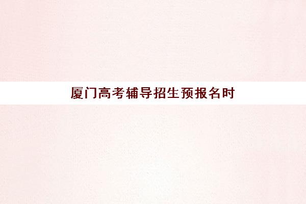 厦门高考辅导招生预报名时间2026年何时开始？全面解读报名流程、顶尖机构推荐与备考策略指南