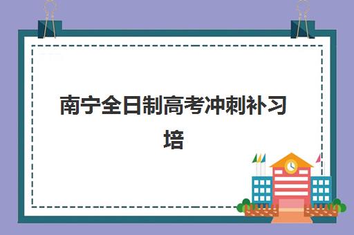 南宁全日制高考冲刺补习培训机构哪家强些？2025年最新权威榜单解析、择校技巧与全程报名指南全攻略
