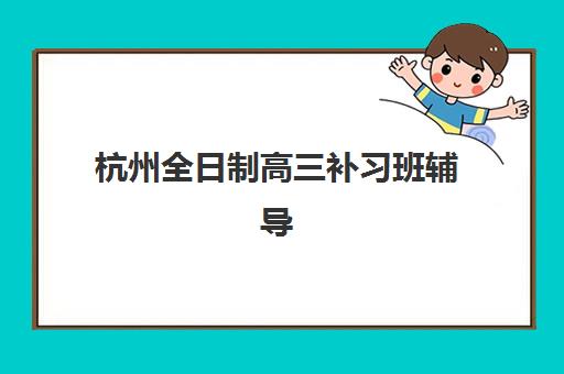 杭州全日制高三补习班辅导班有哪些机构可以报？2025年最新十大权威排名、择校指南与成功案例解析
