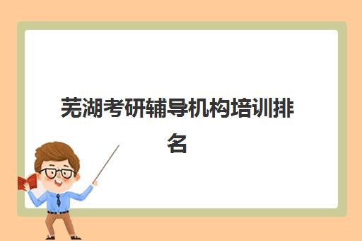 芜湖考研辅导机构培训排名第一的学校如何选择？2025年权威榜单揭晓、各校优势深度解析与科学择校全指南