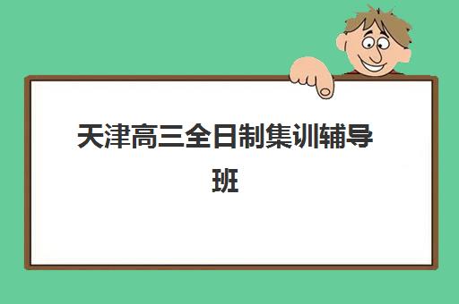 天津高三全日制集训辅导班哪个比较好一点？2025年最新权威排名解析、各校特色对比与科学择校全攻略