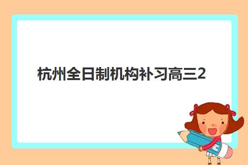 杭州全日制机构补习高三2025年时间具体时间如何安排？最新权威课程表、报名截止时间与择校指南全解析