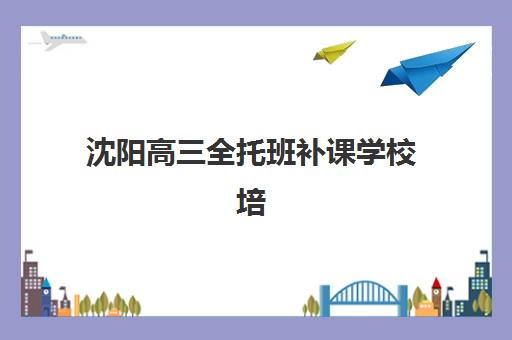 沈阳高三全托班补课学校培训机构哪个好一点？2025年最新排名、各机构特色解析与科学择校指南