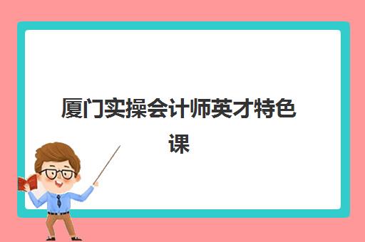 厦门实操会计师英才特色课程培训机构有哪些学校好？2025年最新排名与择校指南