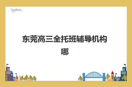 东莞高三全托班辅导机构哪个比较好？2025年最新排名榜单、择校技巧与成功案例解析