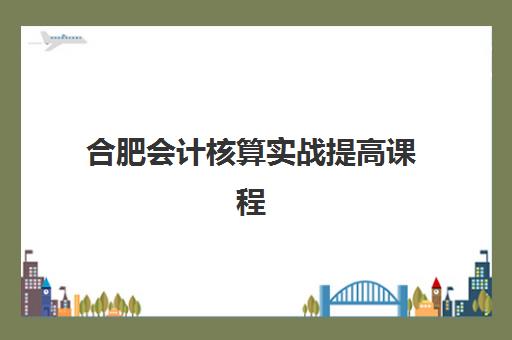 合肥会计核算实战提高课程机构用户满意度如何？2025年最新高口碑机构盘点、课程特色与选择指南全解析