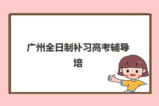 广州全日制补习高考辅导培训机构有哪些地方好，2025年最新权威推荐与择校指南