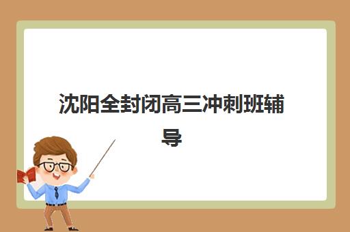 沈阳全封闭高三冲刺班辅导培训机构有哪些学校？2025年最新排名、课程特色与择校全指南