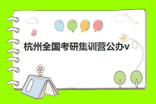杭州全国考研集训营公办vs民办服务对比如何选择？2025年最新机构实力排名、服务差异与科学择校全攻略