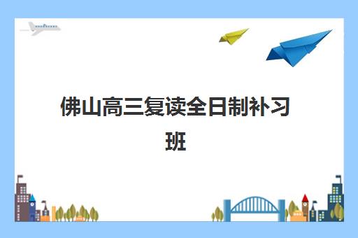 佛山高三复读全日制补习班最好的培训机构排名如何查询？2025年最新权威榜单、各校特色解析与科学择校全指南