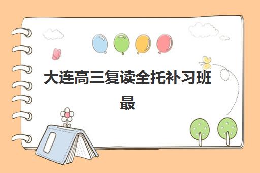 大连高三复读全托补习班最好的培训机构排名如何选择？2025年最新十大榜单、择校技巧与避坑全攻略
