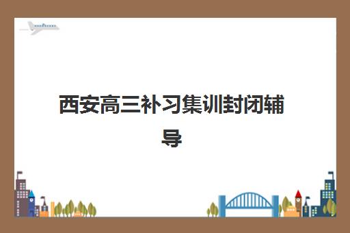 西安高三补习集训封闭辅导班排名一览表？2025年最新十大机构实力对比、择校指南与避坑全攻略