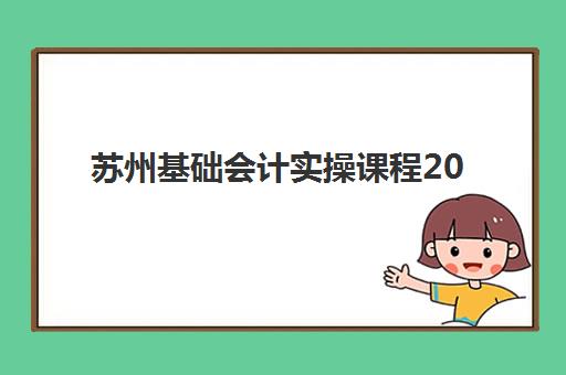 苏州基础会计实操课程2025培训哪个好？2025年最新权威机构TOP10榜单、各校课程特色对比与科学选择全指南