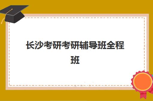 长沙考研考研辅导班全程班封闭式集训营有哪些学校？2025年最新名校名单、择校指南与成功案例深度解析