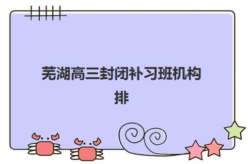 芜湖高三封闭补习班机构排行榜前十名如何查询？2025年最新权威榜单、择校标准与成功案例全解析