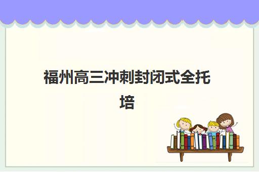 福州高三冲刺封闭式全托培训封闭式集训营有哪些机构？2025年十大机构排名、费用详情、师资对比与择校全攻略