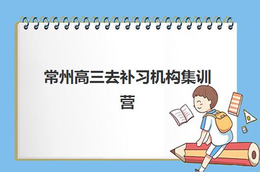 常州高三去补习机构集训营排名前十名学校有哪些？2025年十大机构权威解析与择校指南