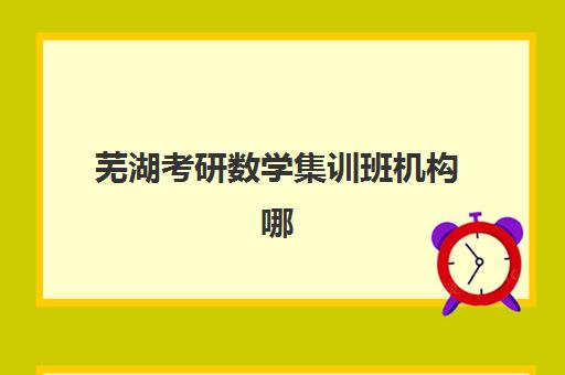 芜湖考研数学集训班机构哪家好？2025年实力排名前十强详细解析与科学择校指南