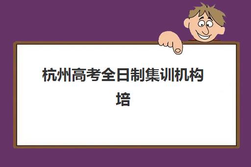 杭州高考全日制集训机构培训基地有哪些学校？2025年最新TOP10排名、各校特色与择校全指南