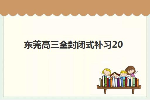 东莞高三全封闭式补习2025年要求多少分？最新分数线解读、顶尖机构对比与择校全指南