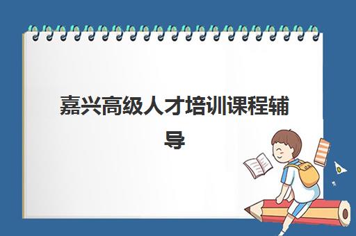 嘉兴高级人才培训课程辅导班有哪些机构可以报？2025年最新权威榜单、择校策略与成功案例深度解析