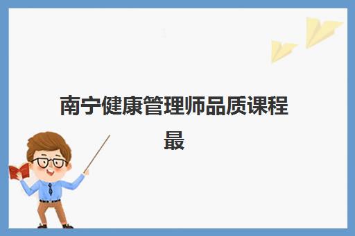 南宁健康管理师品质课程最好辅导学校排名如何参考？2025年最新十大机构榜单、课程特色解析与科学择校全指南