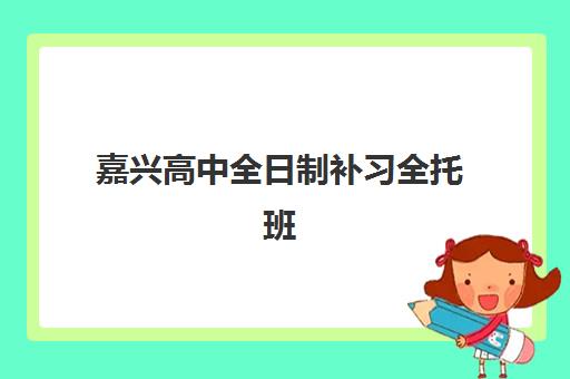 嘉兴高中全日制补习全托班培训班如何选择？2025年最新十大机构实力对比、择校标准与避坑指南全解析