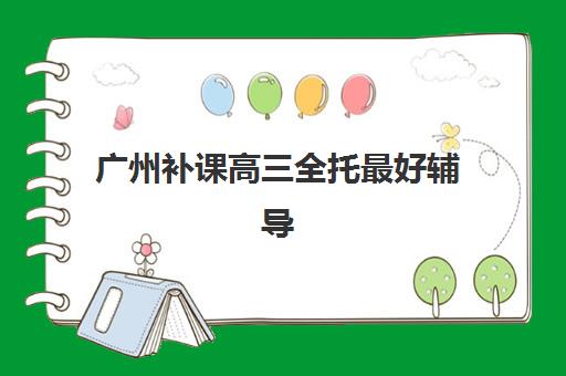 广州补课高三全托最好辅导学校有哪些？2025年权威排名与择校指南全解析