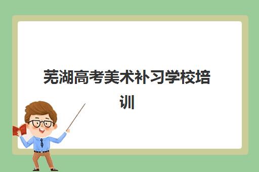 芜湖高考美术补习学校培训机构哪个好一点？2025年最新排名、择校标准与成功案例全解析