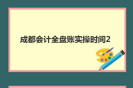 成都会计全盘账实操时间2025具体时间如何安排最合理？最新课程表、学习计划与时间管理指南