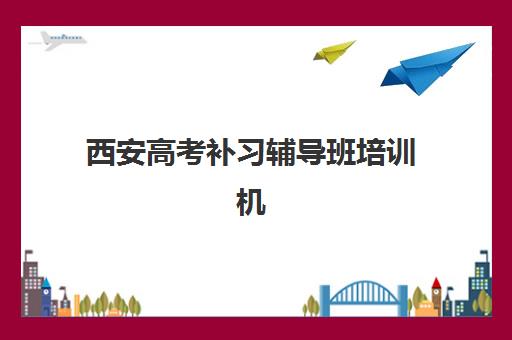 西安高考补习辅导班培训机构哪个好一点？2025年最新排名详情、择校标准与成功案例深度解析