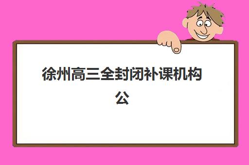 徐州高三全封闭补课机构公办vs民办服务对比如何选？2025年最新课程体系、师资实力与性价比全解析
