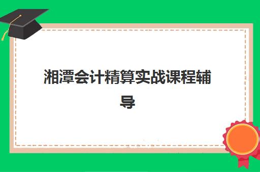 湘潭会计精算实战课程辅导机构有哪些地方好？2025年最新优势解析、择校指南与成功案例盘点