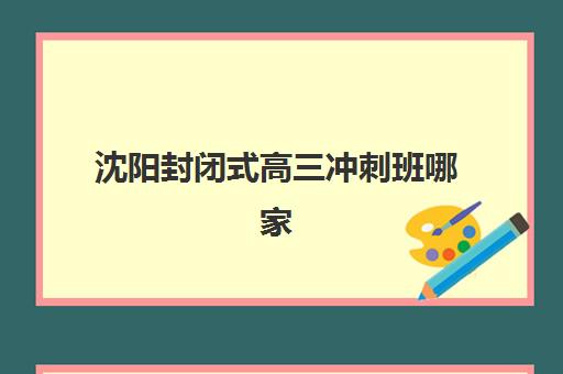 沈阳封闭式高三冲刺班哪家强?2025年十大培训机构硬核解析与择校指南 沈阳封闭式高三冲刺班哪家强?2025年十大培训机构硬核解析与择校指南
