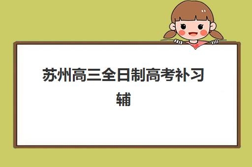 苏州高三全日制高考补习辅导机构那家比较好？2025年最新十大机构排名对比与科学择校全攻略
