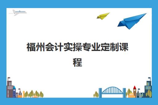 福州会计实操专业定制课程最好的培训机构排名如何查询？2025年最新权威榜单、各机构特色解析与选择全攻略