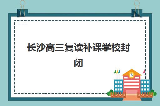 长沙高三复读补课学校封闭式集训营地址电话如何查询？2025年最新权威名单、各校特色对比与一键联系全指南
