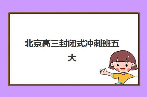 北京高三封闭式冲刺班五大机构用户推荐榜有哪些？2025年最新TOP5实力解析、择校标准与成功报读全指南