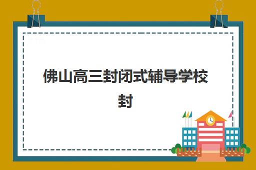 佛山高三封闭式辅导学校封闭式集训营怎么样啊？2025年最新排名、课程特色与科学择校全指南