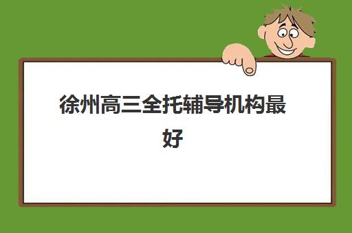 徐州高三全托辅导机构最好辅导学校排名如何查询？2025年最新榜单解析、择校指南与成功案例全攻略